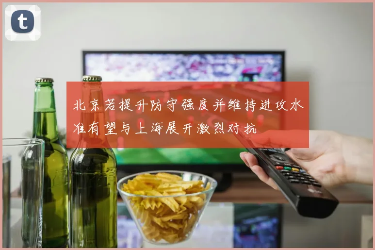 北京若提升防守强度并维持进攻水准有望与上海展开激烈对抗