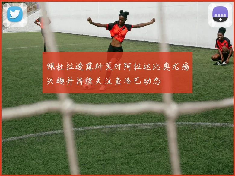 佩杜拉透露科莫对阿拉达比奥尤感兴趣并持续关注查洛巴动态