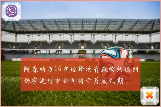 阿森纳与16岁边锋汤普森续约谈判仍在进行中合同将于月底到期