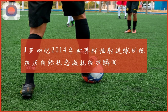 J罗回忆2014年世界杯抽射进球训练经历自然状态成就经典瞬间