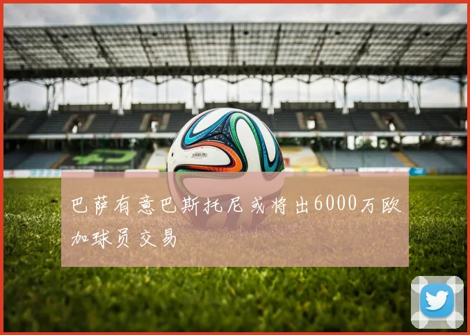 巴萨有意巴斯托尼或将出6000万欧加球员交易