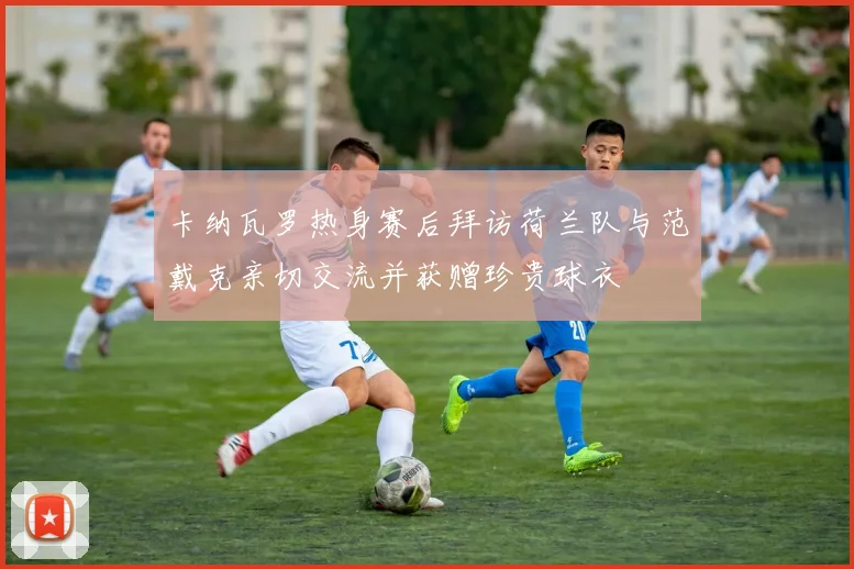 卡纳瓦罗热身赛后拜访荷兰队与范戴克亲切交流并获赠珍贵球衣