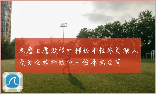 老詹甘愿做绿叶辅佐年轻球员湖人是否会续约给他一份养老合同