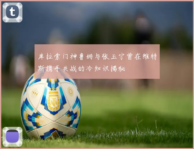 库拉索门神鲁姆与张玉宁曾在维特斯携手共战的冷知识揭秘