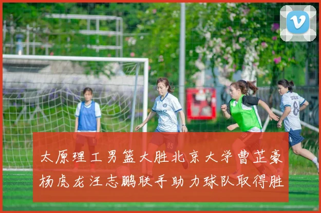 太原理工男篮大胜北京大学曹芷豪杨虎龙汪志鹏联手助力球队取得胜利