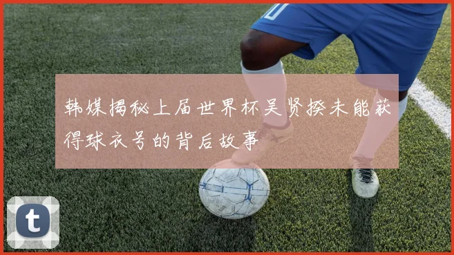 韩媒揭秘上届世界杯吴贤揆未能获得球衣号的背后故事