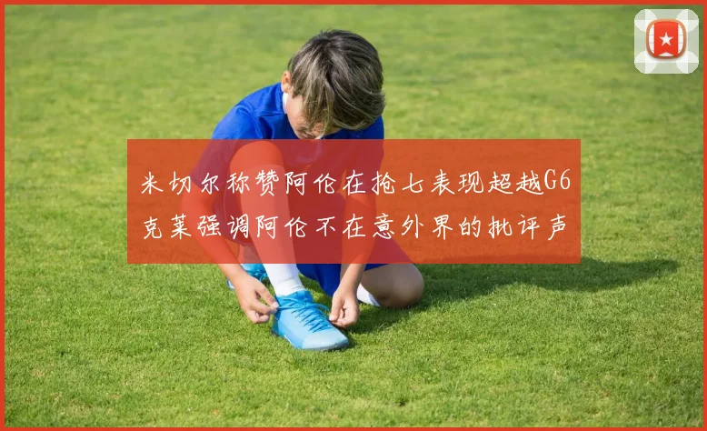 米切尔称赞阿伦在抢七表现超越G6克莱强调阿伦不在意外界的批评声音
