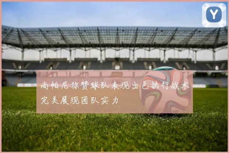 尚帕尼称赞球队表现出色执行战术完美展现团队实力