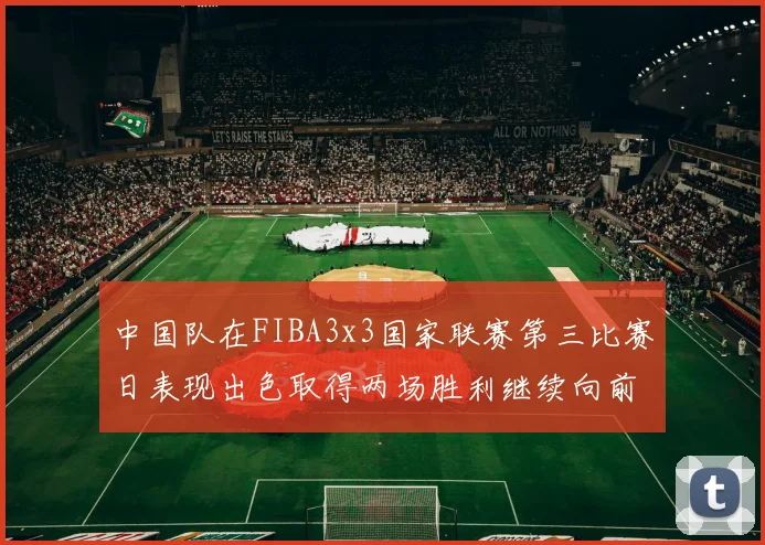 中国队在FIBA3x3国家联赛第三比赛日表现出色取得两场胜利继续向前迈进